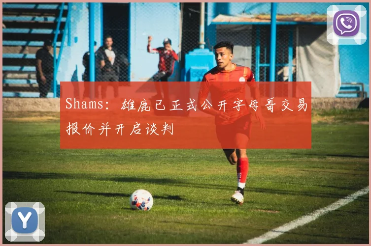 Shams：雄鹿已正式公开字母哥交易报价并开启谈判