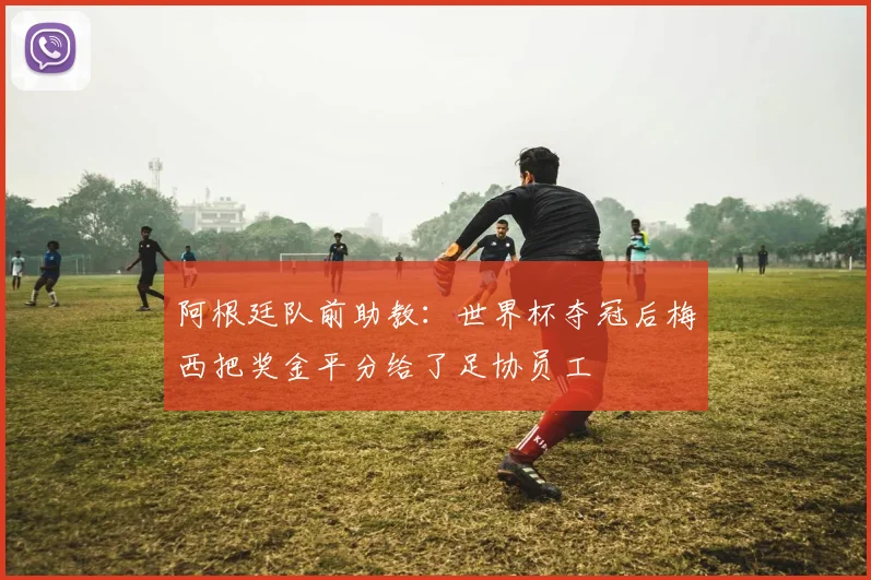 阿根廷队前助教：世界杯夺冠后梅西把奖金平分给了足协员工