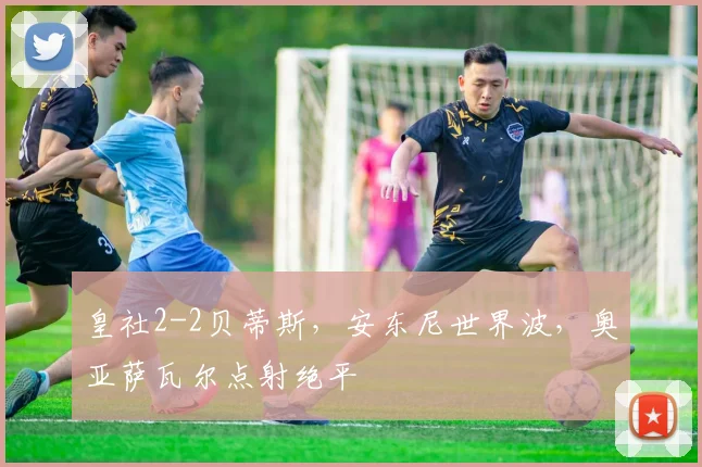 皇社2-2贝蒂斯，安东尼世界波，奥亚萨瓦尔点射绝平