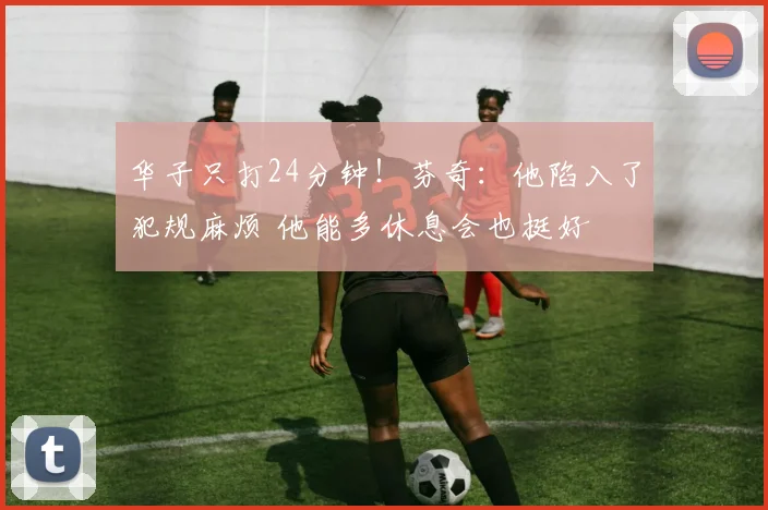 华子只打24分钟！芬奇：他陷入了犯规麻烦 他能多休息会也挺好