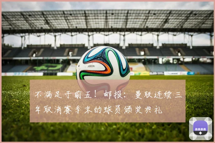 不满足于前五！邮报：曼联连续三年取消赛季末的球员颁奖典礼