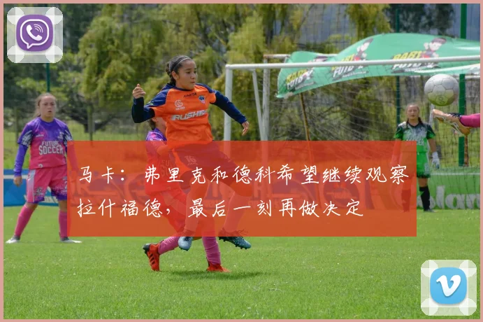 马卡：弗里克和德科希望继续观察拉什福德，最后一刻再做决定