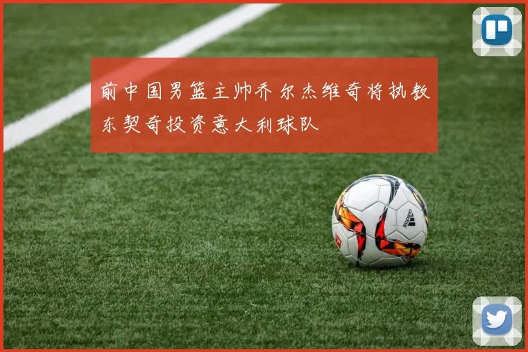前中国男篮主帅乔尔杰维奇将执教东契奇投资意大利球队