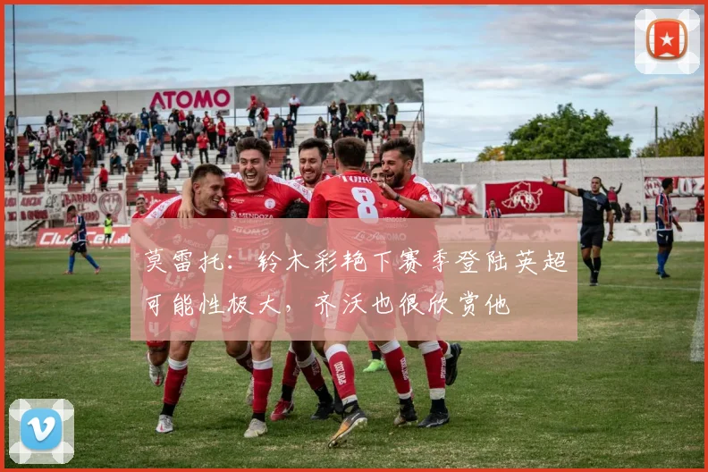 莫雷托：铃木彩艳下赛季登陆英超可能性极大，齐沃也很欣赏他